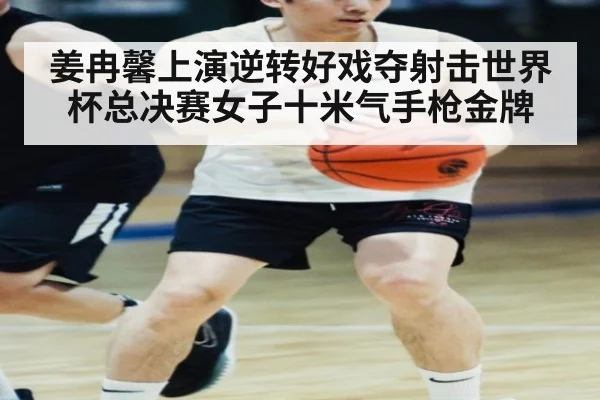 姜冉馨上演逆转好戏夺射击世界杯总决赛女子十米气手枪金牌